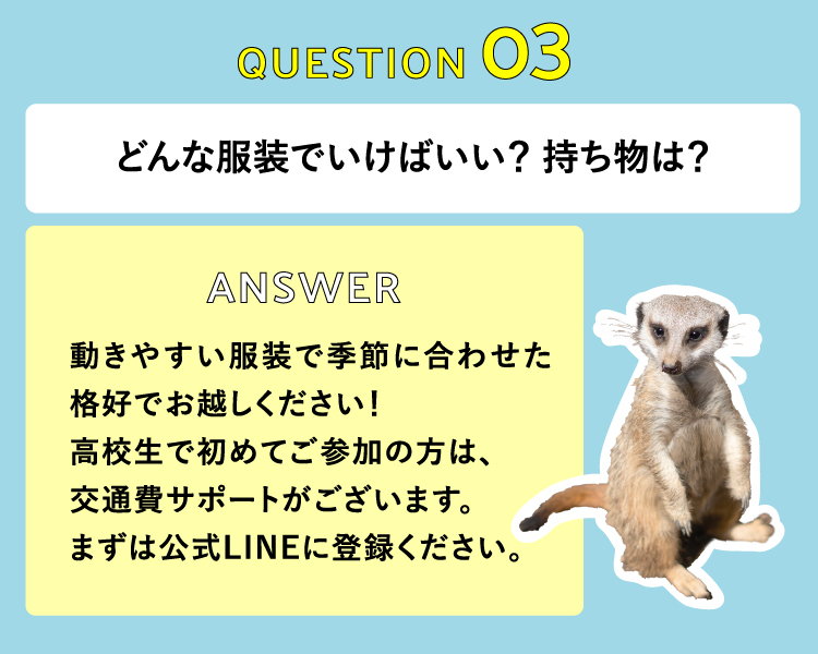 どんな服装でいけばいい？ 持ち物は？　動きやすい服装で季節に合わせた格好でお越しください！高校生で初めてご参加の方は、交通費サポートがございますので、生徒手帳のご持参のみでOKです！
