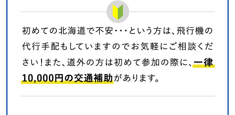 初めての北海道で不安・・・という方は、飛行機の代行手配もしていますのでお気軽にご相談ください！また、道外の方は初めて参加の際に、一律10,000円の交通補助があります。